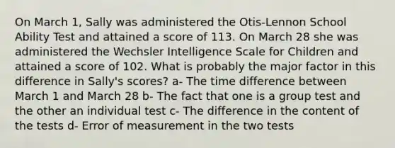 On March 1, Sally was administered the Otis-Lennon School Ability Test and attained a score of 113. On March 28 she was administered the Wechsler Intelligence Scale for Children and attained a score of 102. What is probably the major factor in this difference in Sally's scores? a- The time difference between March 1 and March 28 b- The fact that one is a group test and the other an individual test c- The difference in the content of the tests d- Error of measurement in the two tests