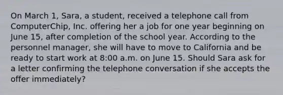 On March 1, Sara, a student, received a telephone call from ComputerChip, Inc. offering her a job for one year beginning on June 15, after completion of the school year. According to the personnel manager, she will have to move to California and be ready to start work at 8:00 a.m. on June 15. Should Sara ask for a letter confirming the telephone conversation if she accepts the offer immediately?