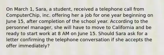 On March 1, Sara, a student, received a telephone call from ComputerChip, inc. offering her a job for one year beginning on June 15, after completion of the school year. According to the personnel manager, she will have to move to California and be ready to start work at 8 AM on June 15. Should Sara ask for a letter confirming the telephone conversation if she accepts the offer immediately?