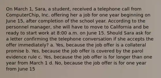 On March 1, Sara, a student, received a telephone call from ComputerChip, Inc. offering her a job for one year beginning on June 15, after completion of the school year. According to the personnel manager, she will have to move to California and be ready to start work at 8:00 a.m. on June 15. Should Sara ask for a letter confirming the telephone conversation if she accepts the offer immediately? a. Yes, because the job offer is a collateral promise b. Yes, because the job offer is covered by the parol evidence rule c. Yes, because the job offer is for longer than one year from March 1 d. No, because the job offer is for one year from June 15