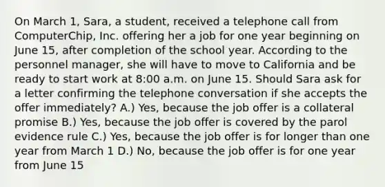 On March 1, Sara, a student, received a telephone call from ComputerChip, Inc. offering her a job for one year beginning on June 15, after completion of the school year. According to the personnel manager, she will have to move to California and be ready to start work at 8:00 a.m. on June 15. Should Sara ask for a letter confirming the telephone conversation if she accepts the offer immediately? A.) Yes, because the job offer is a collateral promise B.) Yes, because the job offer is covered by the parol evidence rule C.) Yes, because the job offer is for longer than one year from March 1 D.) No, because the job offer is for one year from June 15