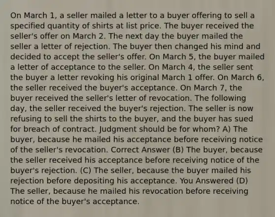 On March 1, a seller mailed a letter to a buyer offering to sell a specified quantity of shirts at list price. The buyer received the seller's offer on March 2. The next day the buyer mailed the seller a letter of rejection. The buyer then changed his mind and decided to accept the seller's offer. On March 5, the buyer mailed a letter of acceptance to the seller. On March 4, the seller sent the buyer a letter revoking his original March 1 offer. On March 6, the seller received the buyer's acceptance. On March 7, the buyer received the seller's letter of revocation. The following day, the seller received the buyer's rejection. The seller is now refusing to sell the shirts to the buyer, and the buyer has sued for breach of contract. Judgment should be for whom? A) The buyer, because he mailed his acceptance before receiving notice of the seller's revocation. Correct Answer (B) The buyer, because the seller received his acceptance before receiving notice of the buyer's rejection. (C) The seller, because the buyer mailed his rejection before depositing his acceptance. You Answered (D) The seller, because he mailed his revocation before receiving notice of the buyer's acceptance.