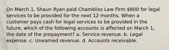 On March 1, Shaun Ryan paid Chambliss Law Firm 600 for legal services to be provided for the next 12 months. When a customer pays cash for legal services to be provided in the future, which of the following accounts is affected on March 1, the date of the prepayment? a. Service revenue. b. Legal expense. c. Unearned revenue. d. Accounts receivable.