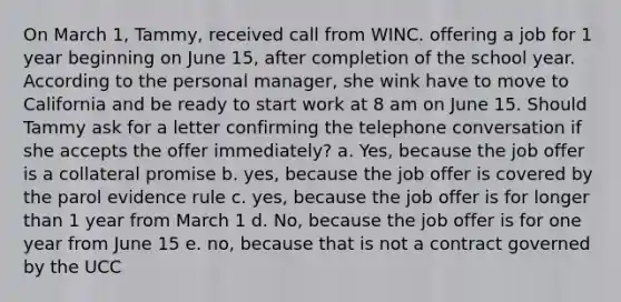 On March 1, Tammy, received call from WINC. offering a job for 1 year beginning on June 15, after completion of the school year. According to the personal manager, she wink have to move to California and be ready to start work at 8 am on June 15. Should Tammy ask for a letter confirming the telephone conversation if she accepts the offer immediately? a. Yes, because the job offer is a collateral promise b. yes, because the job offer is covered by the parol evidence rule c. yes, because the job offer is for longer than 1 year from March 1 d. No, because the job offer is for one year from June 15 e. no, because that is not a contract governed by the UCC