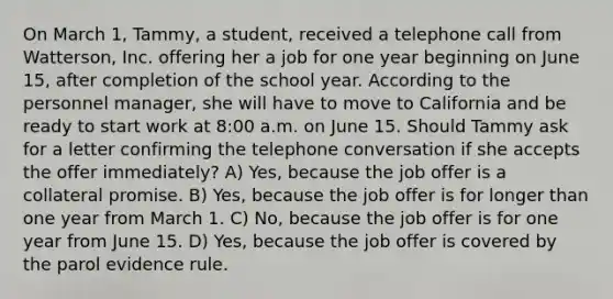 On March 1, Tammy, a student, received a telephone call from Watterson, Inc. offering her a job for one year beginning on June 15, after completion of the school year. According to the personnel manager, she will have to move to California and be ready to start work at 8:00 a.m. on June 15. Should Tammy ask for a letter confirming the telephone conversation if she accepts the offer immediately? A) Yes, because the job offer is a collateral promise. B) Yes, because the job offer is for longer than one year from March 1. C) No, because the job offer is for one year from June 15. D) Yes, because the job offer is covered by the parol evidence rule.