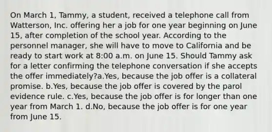 On March 1, Tammy, a student, received a telephone call from Watterson, Inc. offering her a job for one year beginning on June 15, after completion of the school year. According to the personnel manager, she will have to move to California and be ready to start work at 8:00 a.m. on June 15. Should Tammy ask for a letter confirming the telephone conversation if she accepts the offer immediately?a.Yes, because the job offer is a collateral promise. b.Yes, because the job offer is covered by the parol evidence rule. c.Yes, because the job offer is for longer than one year from March 1. d.No, because the job offer is for one year from June 15.