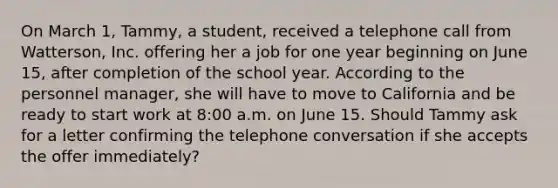 On March 1, Tammy, a student, received a telephone call from Watterson, Inc. offering her a job for one year beginning on June 15, after completion of the school year. According to the personnel manager, she will have to move to California and be ready to start work at 8:00 a.m. on June 15. Should Tammy ask for a letter confirming the telephone conversation if she accepts the offer immediately?