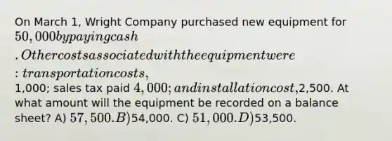 On March 1, Wright Company purchased new equipment for 50,000 by paying cash. Other costs associated with the equipment were: transportation costs,1,000; sales tax paid 4,000; and installation cost,2,500. At what amount will the equipment be recorded on a balance sheet? A) 57,500. B)54,000. C) 51,000. D)53,500.