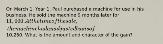 On March 1, Year 1, Paul purchased a machine for use in his business. He sold the machine 9 months later for 11,000. At the time of the sale, the machine had an adjusted basis of10,250. What is the amount and character of the gain?