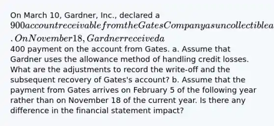 On March 10, Gardner, Inc., declared a 900 account receivable from the Gates Company as uncollectible and wrote off the account. On November 18, Gardner received a400 payment on the account from Gates. a. Assume that Gardner uses the allowance method of handling credit losses. What are the adjustments to record the write-off and the subsequent recovery of Gates's account? b. Assume that the payment from Gates arrives on February 5 of the following year rather than on November 18 of the current year. Is there any difference in the financial statement impact?