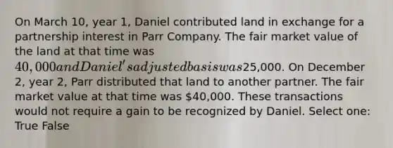 On March 10, year 1, Daniel contributed land in exchange for a partnership interest in Parr Company. The fair market value of the land at that time was 40,000 and Daniel's adjusted basis was25,000. On December 2, year 2, Parr distributed that land to another partner. The fair market value at that time was 40,000. These transactions would not require a gain to be recognized by Daniel. Select one: True False