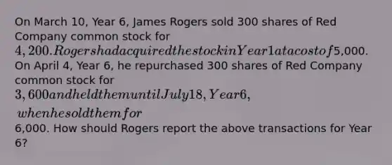 On March 10, Year 6, James Rogers sold 300 shares of Red Company common stock for 4,200. Rogers had acquired the stock in Year 1 at a cost of5,000. On April 4, Year 6, he repurchased 300 shares of Red Company common stock for 3,600 and held them until July 18, Year 6, when he sold them for6,000. How should Rogers report the above transactions for Year 6?