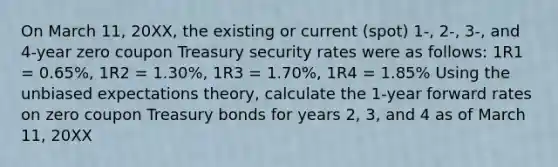 On March 11, 20XX, the existing or current (spot) 1-, 2-, 3-, and 4-year zero coupon Treasury security rates were as follows: 1R1 = 0.65%, 1R2 = 1.30%, 1R3 = 1.70%, 1R4 = 1.85% Using the unbiased expectations theory, calculate the 1-year forward rates on zero coupon Treasury bonds for years 2, 3, and 4 as of March 11, 20XX