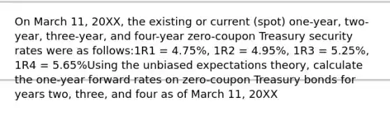 On March 11, 20XX, the existing or current (spot) one-year, two-year, three-year, and four-year zero-coupon Treasury security rates were as follows:1R1 = 4.75%, 1R2 = 4.95%, 1R3 = 5.25%, 1R4 = 5.65%Using the unbiased expectations theory, calculate the one-year forward rates on zero-coupon Treasury bonds for years two, three, and four as of March 11, 20XX