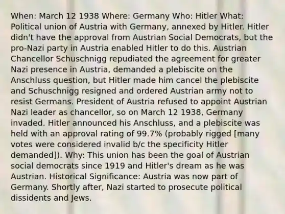 When: March 12 1938 Where: Germany Who: Hitler What: Political union of Austria with Germany, annexed by Hitler. Hitler didn't have the approval from Austrian Social Democrats, but the pro-Nazi party in Austria enabled Hitler to do this. Austrian Chancellor Schuschnigg repudiated the agreement for greater Nazi presence in Austria, demanded a plebiscite on the Anschluss question, but Hitler made him cancel the plebiscite and Schuschnigg resigned and ordered Austrian army not to resist Germans. President of Austria refused to appoint Austrian Nazi leader as chancellor, so on March 12 1938, Germany invaded. Hitler announced his Anschluss, and a plebiscite was held with an approval rating of 99.7% (probably rigged [many votes were considered invalid b/c the specificity Hitler demanded]). Why: This union has been the goal of Austrian social democrats since 1919 and Hitler's dream as he was Austrian. Historical Significance: Austria was now part of Germany. Shortly after, Nazi started to prosecute political dissidents and Jews.