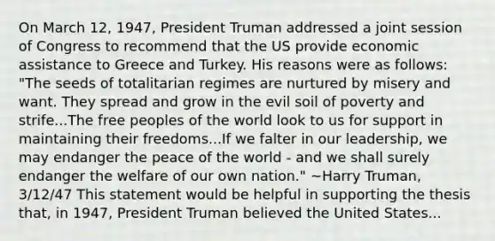 On March 12, 1947, President Truman addressed a joint session of Congress to recommend that the US provide economic assistance to Greece and Turkey. His reasons were as follows: "The seeds of totalitarian regimes are nurtured by misery and want. They spread and grow in the evil soil of poverty and strife...The free peoples of the world look to us for support in maintaining their freedoms...If we falter in our leadership, we may endanger the peace of the world - and we shall surely endanger the welfare of our own nation." ~Harry Truman, 3/12/47 This statement would be helpful in supporting the thesis that, in 1947, President Truman believed the United States...