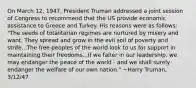 On March 12, 1947, President Truman addressed a joint session of Congress to recommend that the US provide economic assistance to Greece and Turkey. His reasons were as follows: "The seeds of totalitarian regimes are nurtured by misery and want. They spread and grow in the evil soil of poverty and strife...The free peoples of the world look to us for support in maintaining their freedoms...If we falter in our leadership, we may endanger the peace of the world - and we shall surely endanger the welfare of our own nation." ~Harry Truman, 3/12/47