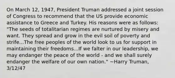 On March 12, 1947, President Truman addressed a joint session of Congress to recommend that the US provide economic assistance to Greece and Turkey. His reasons were as follows: "The seeds of totalitarian regimes are nurtured by misery and want. They spread and grow in the evil soil of poverty and strife...The free peoples of the world look to us for support in maintaining their freedoms...If we falter in our leadership, we may endanger the peace of the world - and we shall surely endanger the welfare of our own nation." ~Harry Truman, 3/12/47