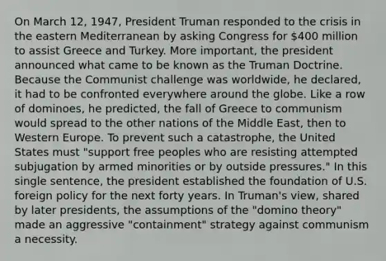 On March 12, 1947, President Truman responded to the crisis in the eastern Mediterranean by asking Congress for 400 million to assist Greece and Turkey. More important, the president announced what came to be known as the Truman Doctrine. Because the Communist challenge was worldwide, he declared, it had to be confronted everywhere around the globe. Like a row of dominoes, he predicted, the fall of Greece to communism would spread to the other nations of the Middle East, then to Western Europe. To prevent such a catastrophe, the United States must "support free peoples who are resisting attempted subjugation by armed minorities or by outside pressures." In this single sentence, the president established the foundation of U.S. foreign policy for the next forty years. In Truman's view, shared by later presidents, the assumptions of the "domino theory" made an aggressive "containment" strategy against communism a necessity.