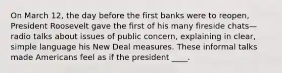 On March 12, the day before the first banks were to reopen, President Roosevelt gave the first of his many fireside chats— radio talks about issues of public concern, explaining in clear, simple language his New Deal measures. These informal talks made Americans feel as if the president ____.