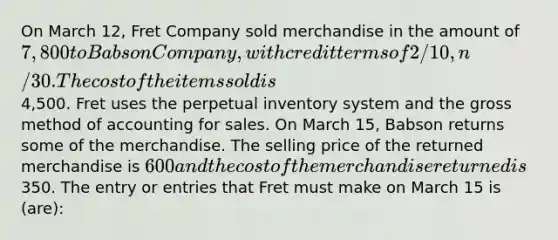 On March 12, Fret Company sold merchandise in the amount of 7,800 to Babson Company, with credit terms of 2/10, n/30. The cost of the items sold is4,500. Fret uses the perpetual inventory system and the gross method of accounting for sales. On March 15, Babson returns some of the merchandise. The selling price of the returned merchandise is 600 and the cost of the merchandise returned is350. The entry or entries that Fret must make on March 15 is (are):