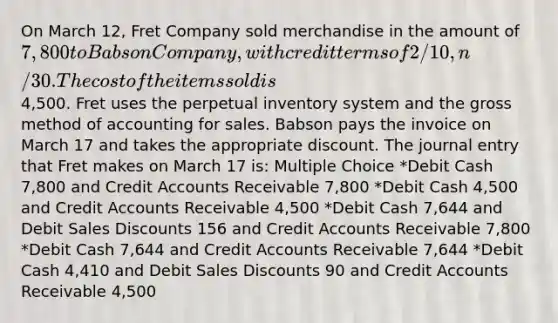 On March 12, Fret Company sold merchandise in the amount of 7,800 to Babson Company, with credit terms of 2/10, n/30. The cost of the items sold is4,500. Fret uses the perpetual inventory system and the gross method of accounting for sales. Babson pays the invoice on March 17 and takes the appropriate discount. The journal entry that Fret makes on March 17 is: Multiple Choice *Debit Cash 7,800 and Credit Accounts Receivable 7,800 *Debit Cash 4,500 and Credit Accounts Receivable 4,500 *Debit Cash 7,644 and Debit Sales Discounts 156 and Credit Accounts Receivable 7,800 *Debit Cash 7,644 and Credit Accounts Receivable 7,644 *Debit Cash 4,410 and Debit Sales Discounts 90 and Credit Accounts Receivable 4,500