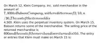 On March 12, Klein Company, Inc. sold merchandise in the amount of 7,800 to Babson Company, with credit terms of 2/10, n/30. The cost of the items sold is4,500. Klein uses the perpetual inventory system. On March 15, Babson returns some of the merchandise. The selling price of the returned merchandise is 600 and the cost of the merchandise returned is350. The entry or entries that Klein must make on March 15 is: