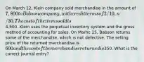 On March 12, Klein company sold merchandise in the amount of 7,800 to Babson company, with credit terms of 2/10, n/30. The cost of the items sold is4,500. Klein uses the perpetual inventory system and the gross method of accounting for sales. On Marhc 15, Babson returns some of the merchandise, which is not defective. The selling price of the returned merchandise is 600 and the cost of the merchandise returned is350. What is the correct journal entry?