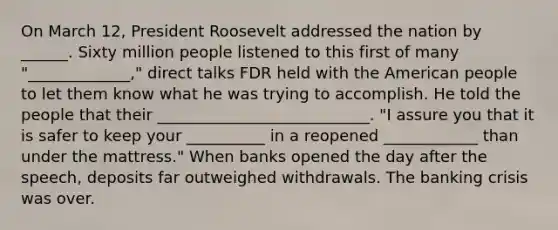 On March 12, President Roosevelt addressed the nation by ______. Sixty million people listened to this first of many "_____________," direct talks FDR held with the American people to let them know what he was trying to accomplish. He told the people that their ___________________________. "I assure you that it is safer to keep your __________ in a reopened ____________ than under the mattress." When banks opened the day after the speech, deposits far outweighed withdrawals. The banking crisis was over.