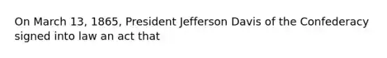 On March 13, 1865, President Jefferson Davis of the Confederacy signed into law an act that