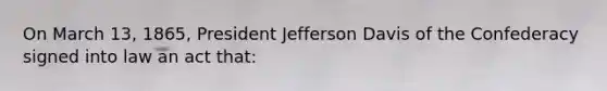 On March 13, 1865, President Jefferson Davis of the Confederacy signed into law an act that: