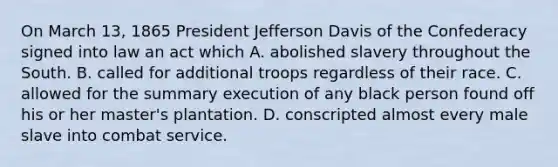 On March 13, 1865 President Jefferson Davis of the Confederacy signed into law an act which A. abolished slavery throughout the South. B. called for additional troops regardless of their race. C. allowed for the summary execution of any black person found off his or her master's plantation. D. conscripted almost every male slave into combat service.