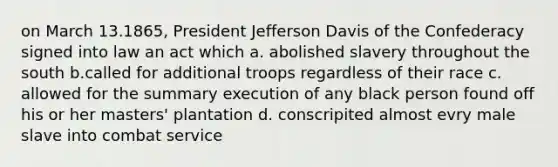 on March 13.1865, President Jefferson Davis of the Confederacy signed into law an act which a. abolished slavery throughout the south b.called for additional troops regardless of their race c. allowed for the summary execution of any black person found off his or her masters' plantation d. conscripited almost evry male slave into combat service