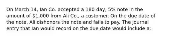 On March 14, Ian Co. accepted a 180-day, 5% note in the amount of 1,000 from Ali Co., a customer. On the due date of the note, Ali dishonors the note and fails to pay. The journal entry that Ian would record on the due date would include a: