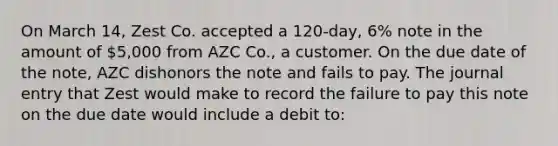 On March 14, Zest Co. accepted a 120-day, 6% note in the amount of 5,000 from AZC Co., a customer. On the due date of the note, AZC dishonors the note and fails to pay. The journal entry that Zest would make to record the failure to pay this note on the due date would include a debit to: