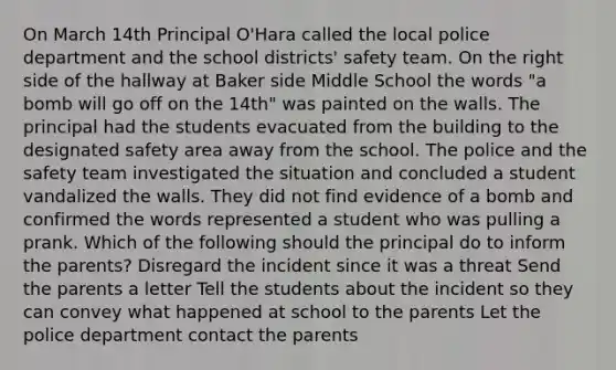 On March 14th Principal O'Hara called the local police department and the school districts' safety team. On the right side of the hallway at Baker side Middle School the words "a bomb will go off on the 14th" was painted on the walls. The principal had the students evacuated from the building to the designated safety area away from the school. The police and the safety team investigated the situation and concluded a student vandalized the walls. They did not find evidence of a bomb and confirmed the words represented a student who was pulling a prank. Which of the following should the principal do to inform the parents? Disregard the incident since it was a threat Send the parents a letter Tell the students about the incident so they can convey what happened at school to the parents Let the police department contact the parents