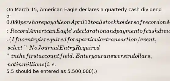 On March 15, American Eagle declares a quarterly cash dividend of 0.080 per share payable on April 13 to all stockholders of record on March 30. Required:Record American Eagle's declaration and payment of cash dividends for its 219 million shares. (If no entry is required for a particular transaction/event, select "No Journal Entry Required" in the first account field. Enter your answers in dollars, not in millions (i.e.5.5 should be entered as 5,500,000).)