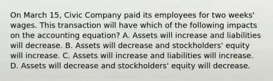 On March 15, Civic Company paid its employees for two weeks' wages. This transaction will have which of the following impacts on the accounting equation? A. Assets will increase and liabilities will decrease. B. Assets will decrease and stockholders' equity will increase. C. Assets will increase and liabilities will increase. D. Assets will decrease and stockholders' equity will decrease.