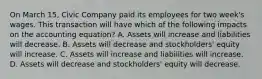 On March 15, Civic Company paid its employees for two week's wages. This transaction will have which of the following impacts on the accounting equation? A. Assets will increase and liabilities will decrease. B. Assets will decrease and stockholders' equity will increase. C. Assets will increase and liabilities will increase. D. Assets will decrease and stockholders' equity will decrease.