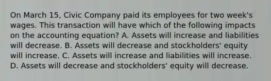 On March 15, Civic Company paid its employees for two week's wages. This transaction will have which of the following impacts on the accounting equation? A. Assets will increase and liabilities will decrease. B. Assets will decrease and stockholders' equity will increase. C. Assets will increase and liabilities will increase. D. Assets will decrease and stockholders' equity will decrease.