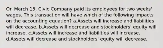 On March 15, Civic Company paid its employees for two weeks' wages. This transaction will have which of the following impacts on the accounting equation? a.Assets will increase and liabilities will decrease. b.Assets will decrease and stockholders' equity will increase. c.Assets will increase and liabilities will increase. d.Assets will decrease and stockholders' equity will decrease.