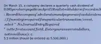 On March 15, a company declares a quarterly cash dividend of 0.085 per share payable on April 13 to all stockholders of record on March 30. Required:Record the company's declaration and payment of cash dividends for its 218 million shares. (If no entry is required for a particular transaction/event, select "No Journal Entry Required" in the first account field. Enter your answers in dollars, not in millions (i.e.5.5 million should be entered as 5,500,000).)