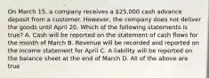 On March 15, a company receives a 25,000 cash advance deposit from a customer. However, the company does not deliver the goods until April 20. Which of the following statements is true? A. Cash will be reported on the statement of cash flows for the month of March B. Revenue will be recorded and reported on the income statement for April C. A liability will be reported on the balance sheet at the end of March D. All of the above are true