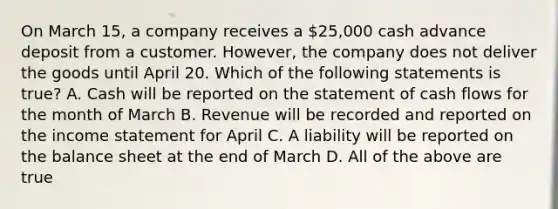 On March 15, a company receives a 25,000 cash advance deposit from a customer. However, the company does not deliver the goods until April 20. Which of the following statements is true? A. Cash will be reported on the statement of cash flows for the month of March B. Revenue will be recorded and reported on the income statement for April C. A liability will be reported on the balance sheet at the end of March D. All of the above are true