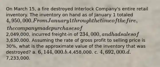 On March 15, a fire destroyed Interlock Company's entire retail inventory. The inventory on hand as of January 1 totaled 4,950,000. From January 1 through the time of the fire, the company made purchases of2,049,000, incurred freight-in of 234,000, and had sales of3,630,000. Assuming the rate of gross profit to selling price is 30%, what is the approximate value of the inventory that was destroyed? a. 6,144,000. b.4,458,000. c. 4,692,000. d.7,233,000.