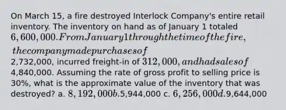 On March 15, a fire destroyed Interlock Company's entire retail inventory. The inventory on hand as of January 1 totaled 6,600,000. From January 1 through the time of the fire, the company made purchases of2,732,000, incurred freight-in of 312,000, and had sales of4,840,000. Assuming the rate of <a href='https://www.questionai.com/knowledge/klIB6Lsdwh-gross-profit' class='anchor-knowledge'>gross profit</a> to selling price is 30%, what is the approximate value of the inventory that was destroyed? a. 8,192,000 b.5,944,000 c. 6,256,000 d.9,644,000