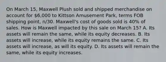 On March​ 15, Maxwell Plush sold and shipped merchandise on account for​ 6,000 to Kittson Amusement​ Park, terms FOB shipping​ point, n/30.​ Maxwell's cost of goods sold is​ 40% of sales. How is Maxwell impacted by this sale on March​ 15? A. Its assets will remain the​ same, while its equity decreases. B. Its assets will​ increase, while its equity remains the same. C. Its assets will​ increase, as will its equity. D. Its assets will remain the​ same, while its equity increases.