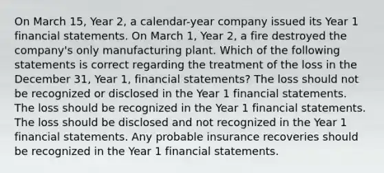 On March 15, Year 2, a calendar-year company issued its Year 1 financial statements. On March 1, Year 2, a fire destroyed the company's only manufacturing plant. Which of the following statements is correct regarding the treatment of the loss in the December 31, Year 1, financial statements? The loss should not be recognized or disclosed in the Year 1 financial statements. The loss should be recognized in the Year 1 financial statements. The loss should be disclosed and not recognized in the Year 1 financial statements. Any probable insurance recoveries should be recognized in the Year 1 financial statements.