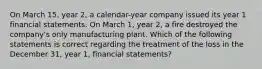 On March 15, year 2, a calendar-year company issued its year 1 financial statements. On March 1, year 2, a fire destroyed the company's only manufacturing plant. Which of the following statements is correct regarding the treatment of the loss in the December 31, year 1, financial statements?