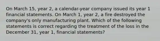 On March 15, year 2, a calendar-year company issued its year 1 <a href='https://www.questionai.com/knowledge/kFBJaQCz4b-financial-statements' class='anchor-knowledge'>financial statements</a>. On March 1, year 2, a fire destroyed the company's only manufacturing plant. Which of the following statements is correct regarding the treatment of the loss in the December 31, year 1, financial statements?